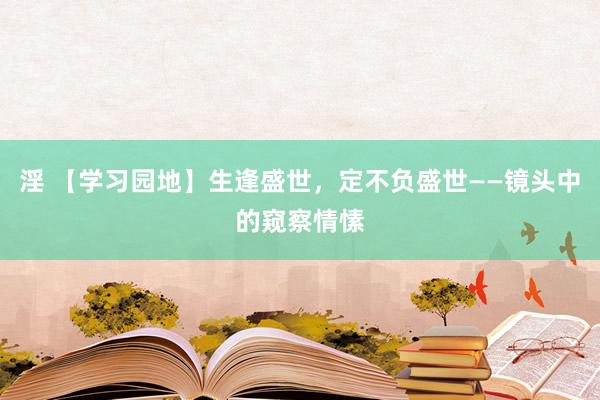 淫 【学习园地】生逢盛世，定不负盛世——镜头中的窥察情愫