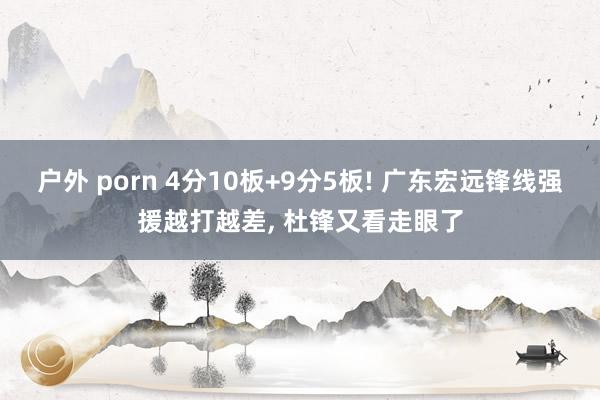 户外 porn 4分10板+9分5板! 广东宏远锋线强援越打越差, 杜锋又看走眼了