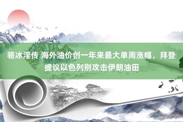 骆冰淫传 海外油价创一年来最大单周涨幅，拜登提议以色列别攻击伊朗油田