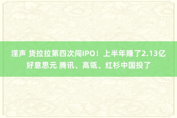 淫声 货拉拉第四次闯IPO！上半年赚了2.13亿好意思元 腾讯、高瓴、红杉中国投了