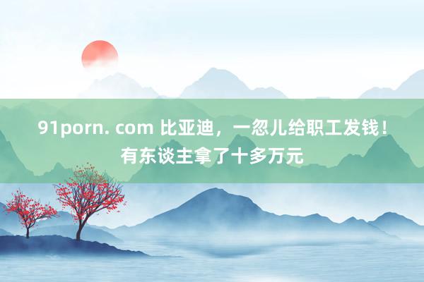 91porn. com 比亚迪，一忽儿给职工发钱！有东谈主拿了十多万元