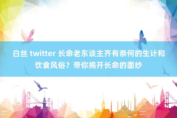 白丝 twitter 长命老东谈主齐有奈何的生计和饮食风俗？带你揭开长命的面纱