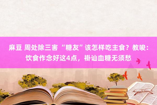 麻豆 周处除三害 “糖友”该怎样吃主食？教唆：饮食作念好这4点，褂讪血糖无须愁