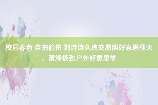 校园春色 自拍偷拍 刘诗诗久违交易照好意思翻天，演绎极致户外好意思学