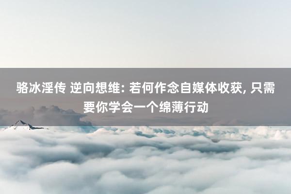 骆冰淫传 逆向想维: 若何作念自媒体收获, 只需要你学会一个绵薄行动