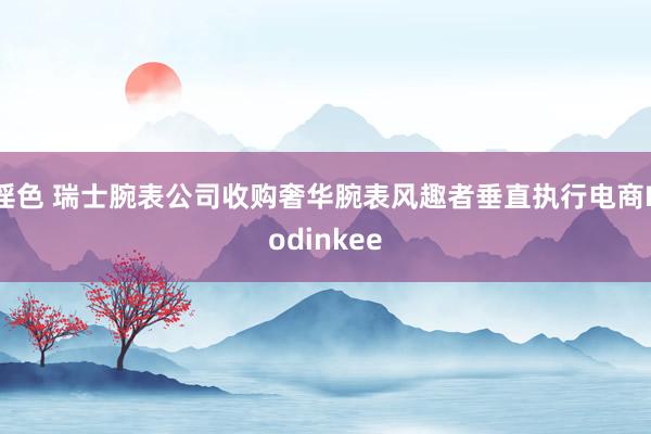 淫色 瑞士腕表公司收购奢华腕表风趣者垂直执行电商Hodinkee