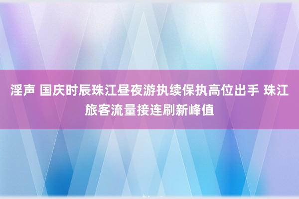 淫声 国庆时辰珠江昼夜游执续保执高位出手 珠江旅客流量接连刷新峰值