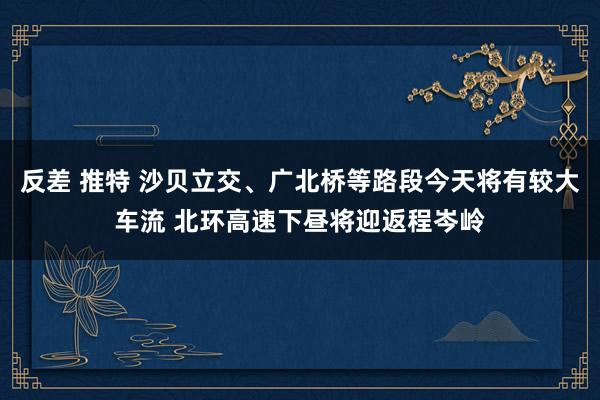 反差 推特 沙贝立交、广北桥等路段今天将有较大车流 北环高速下昼将迎返程岑岭