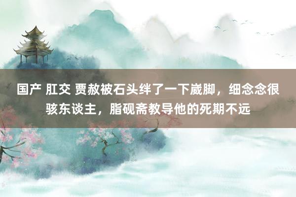 国产 肛交 贾赦被石头绊了一下崴脚，细念念很骇东谈主，脂砚斋教导他的死期不远