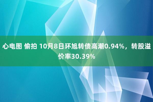 心电图 偷拍 10月8日环旭转债高潮0.94%，转股溢价率30.39%