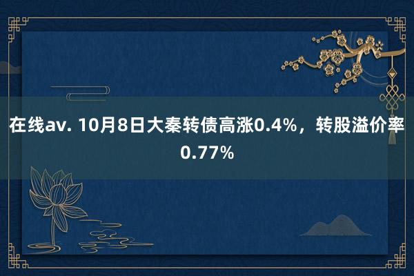 在线av. 10月8日大秦转债高涨0.4%，转股溢价率0.77%