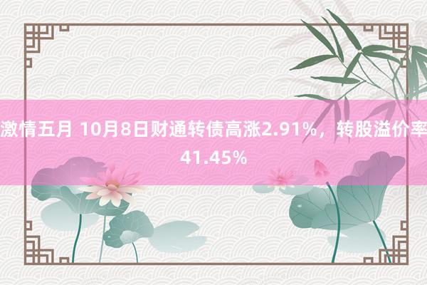 激情五月 10月8日财通转债高涨2.91%，转股溢价率41.45%