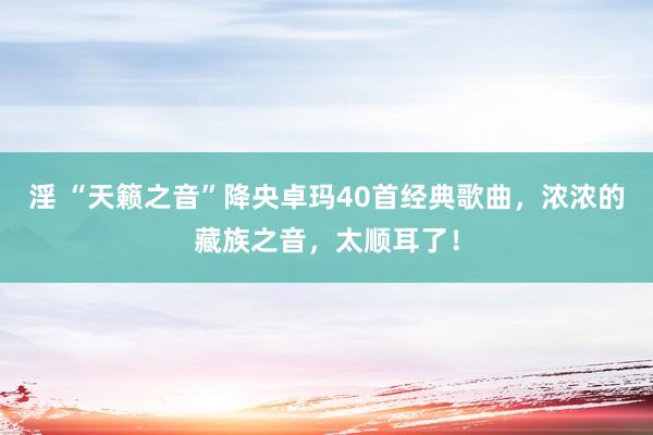 淫 “天籁之音”降央卓玛40首经典歌曲，浓浓的藏族之音，太顺耳了！