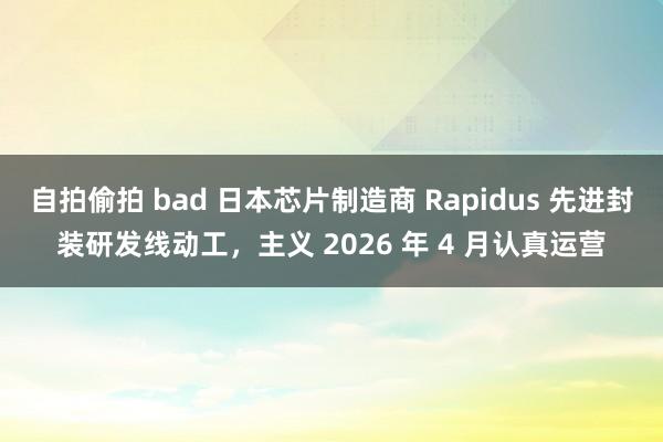 自拍偷拍 bad 日本芯片制造商 Rapidus 先进封装研发线动工，主义 2026 年 4 月认真运营