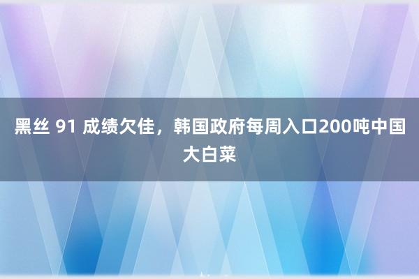 黑丝 91 成绩欠佳，韩国政府每周入口200吨中国大白菜