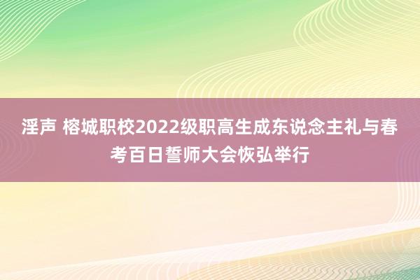 淫声 榕城职校2022级职高生成东说念主礼与春考百日誓师大会恢弘举行