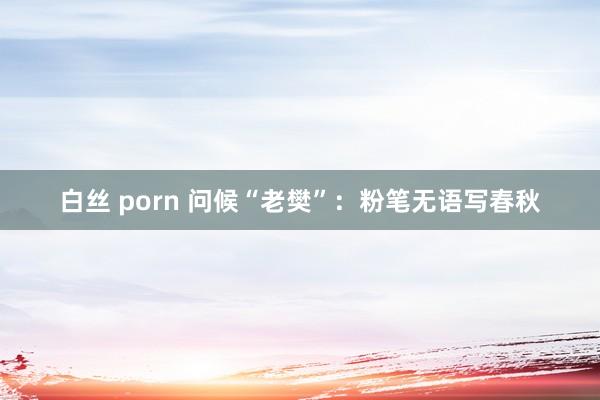 白丝 porn 问候“老樊”：粉笔无语写春秋