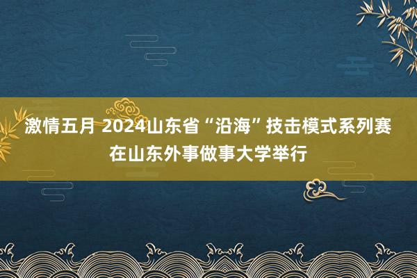 激情五月 2024山东省“沿海”技击模式系列赛在山东外事做事大学举行