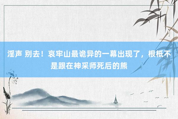 淫声 别去！哀牢山最诡异的一幕出现了，根柢不是跟在神采师死后的熊