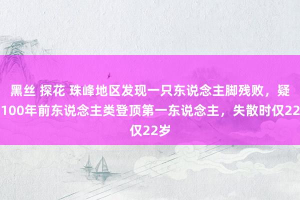 黑丝 探花 珠峰地区发现一只东说念主脚残败，疑为100年前东说念主类登顶第一东说念主，失散时仅22岁