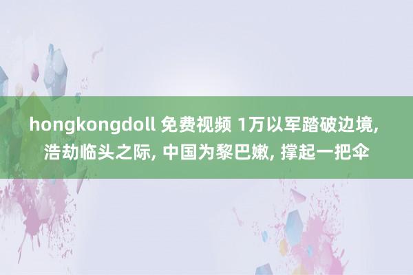 hongkongdoll 免费视频 1万以军踏破边境, 浩劫临头之际, 中国为黎巴嫩, 撑起一把伞