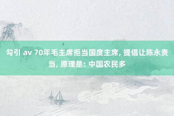 勾引 av 70年毛主席拒当国度主席， 提倡让陈永贵当， 原理是: 中国农民多