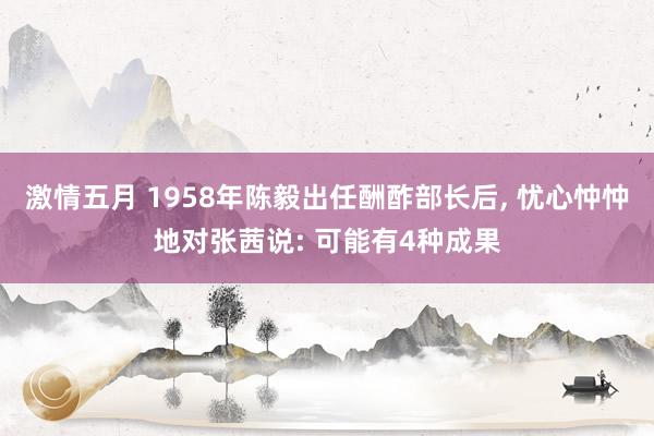 激情五月 1958年陈毅出任酬酢部长后, 忧心忡忡地对张茜说: 可能有4种成果