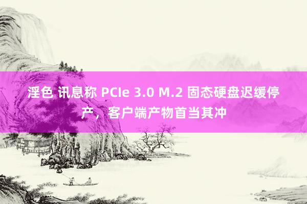 淫色 讯息称 PCIe 3.0 M.2 固态硬盘迟缓停产，客户端产物首当其冲