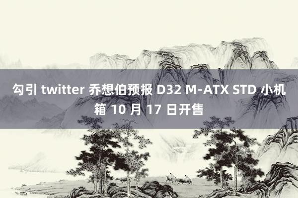 勾引 twitter 乔想伯预报 D32 M-ATX STD 小机箱 10 月 17 日开售