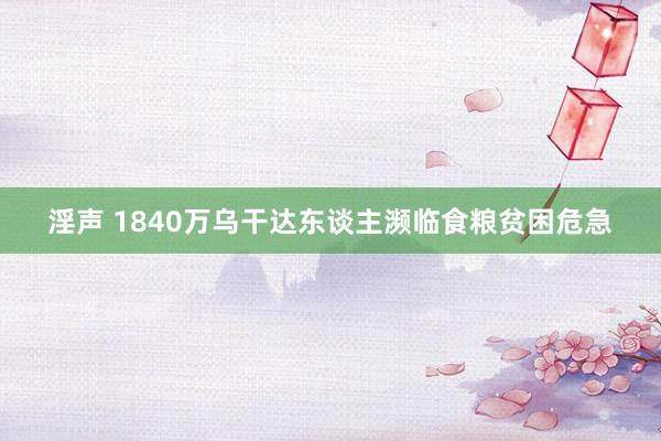 淫声 1840万乌干达东谈主濒临食粮贫困危急