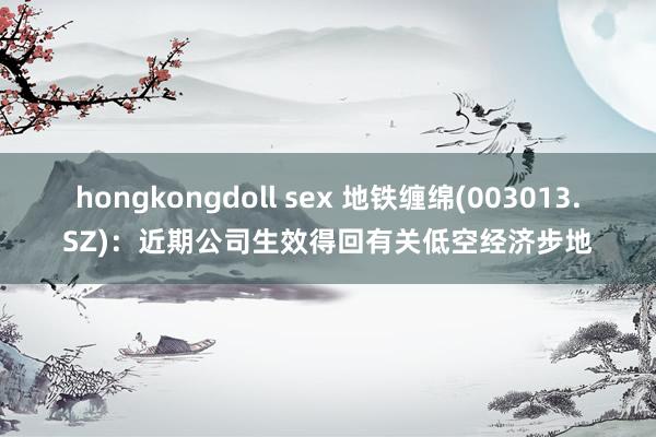 hongkongdoll sex 地铁缠绵(003013.SZ)：近期公司生效得回有关低空经济步地