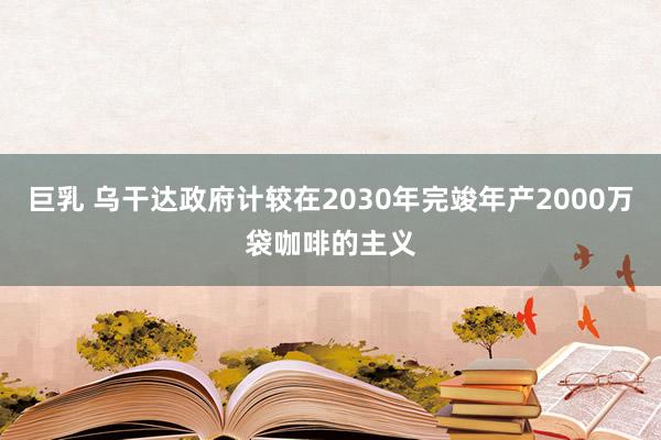 巨乳 乌干达政府计较在2030年完竣年产2000万袋咖啡的主义