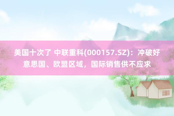 美国十次了 中联重科(000157.SZ)：冲破好意思国、欧盟区域，国际销售供不应求