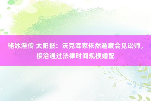 骆冰淫传 太阳报：沃克浑家依然遁藏会见讼师，接洽通过法律时间规模婚配