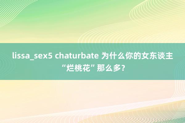 lissa_sex5 chaturbate 为什么你的女东谈主“烂桃花”那么多？