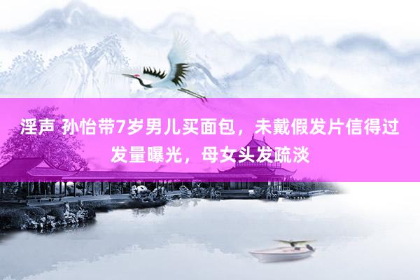 淫声 孙怡带7岁男儿买面包，未戴假发片信得过发量曝光，母女头发疏淡