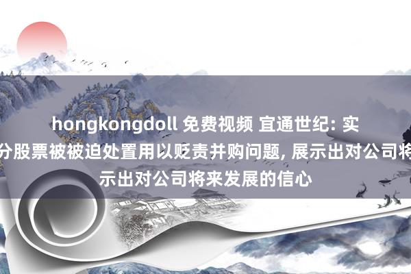 hongkongdoll 免费视频 宜通世纪: 实控东说念主部分股票被被迫处置用以贬责并购问题, 展示出对公司将来发展的信心