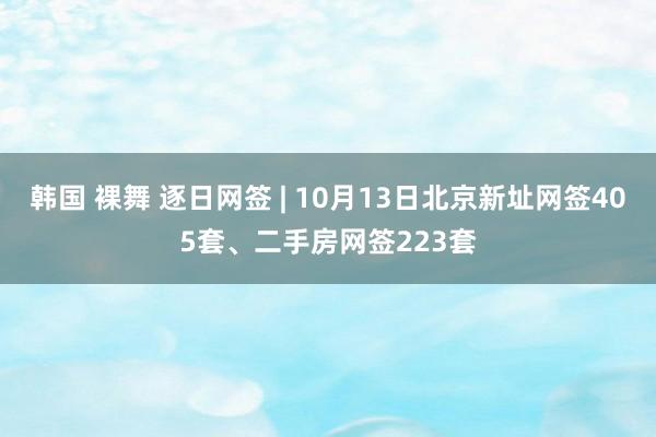 韩国 裸舞 逐日网签 | 10月13日北京新址网签405套、二手房网签223套