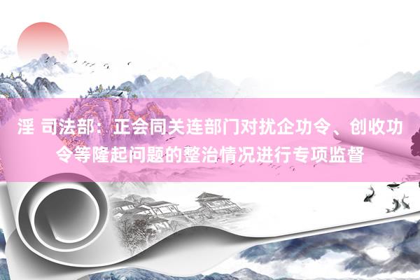 淫 司法部：正会同关连部门对扰企功令、创收功令等隆起问题的整治情况进行专项监督