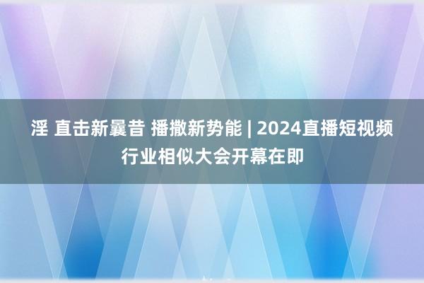 淫 直击新曩昔 播撒新势能 | 2024直播短视频行业相似大会开幕在即