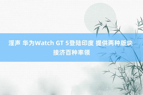 淫声 华为Watch GT 5登陆印度 提供两种版块 接济百种率领