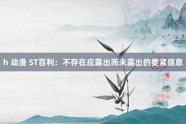 h 动漫 ST百利：不存在应露出而未露出的要紧信息