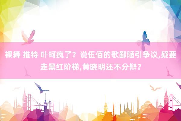 裸舞 推特 叶珂疯了？说伍佰的歌鄙陋引争议,疑要走黑红阶梯,黄晓明还不分辩？