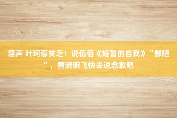 淫声 叶珂惹贫乏！说伍佰《短暂的自我》“鄙陋”，黄晓明飞快去说念歉吧