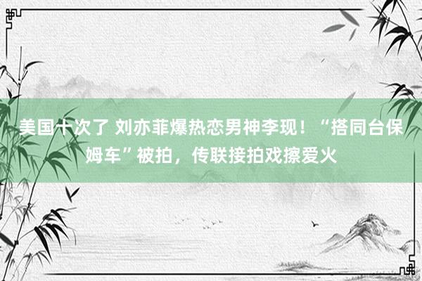 美国十次了 刘亦菲爆热恋男神李现！“搭同台保姆车”被拍，传联接拍戏擦爱火