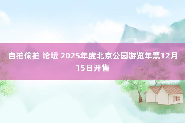 自拍偷拍 论坛 2025年度北京公园游览年票12月15日开售