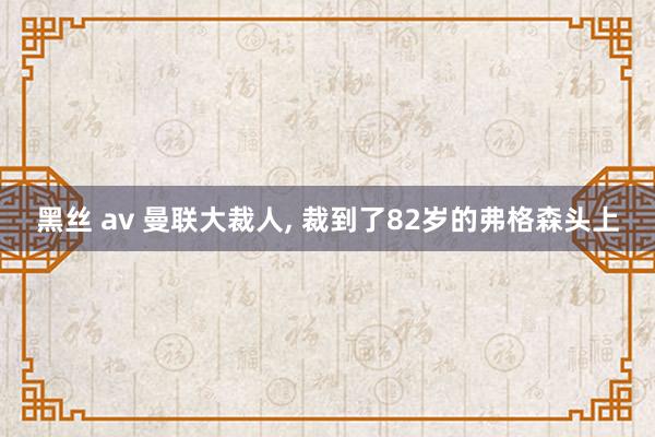 黑丝 av 曼联大裁人, 裁到了82岁的弗格森头上