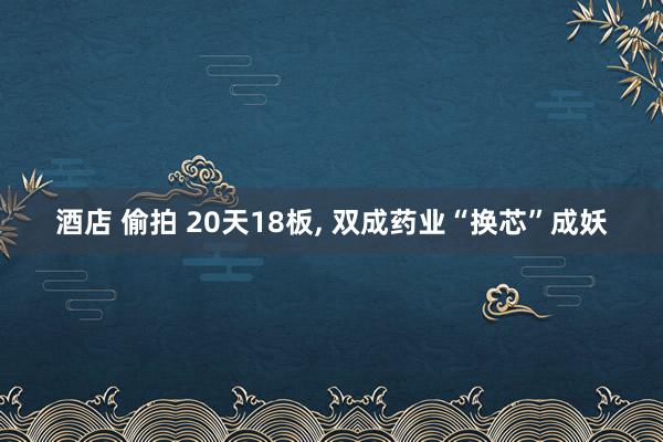 酒店 偷拍 20天18板, 双成药业“换芯”成妖