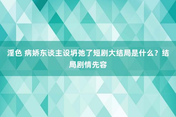 淫色 病娇东谈主设坍弛了短剧大结局是什么？结局剧情先容