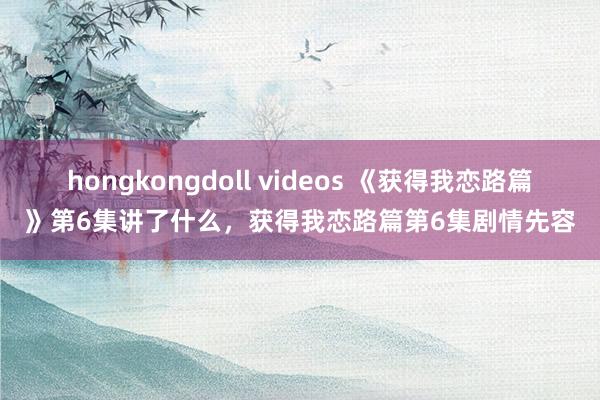 hongkongdoll videos 《获得我恋路篇》第6集讲了什么，获得我恋路篇第6集剧情先容